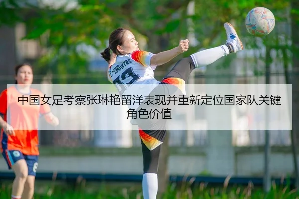 中国女足考察张琳艳留洋表现并重新定位国家队关键角色价值