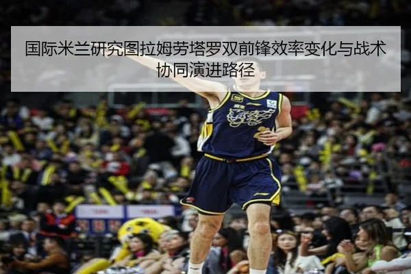 国际米兰研究图拉姆劳塔罗双前锋效率变化与战术协同演进路径