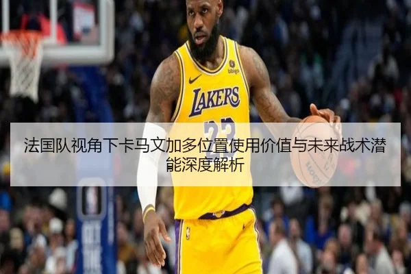 法国队视角下卡马文加多位置使用价值与未来战术潜能深度解析