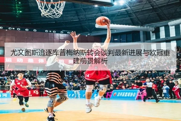 尤文图斯追逐库普梅纳斯转会谈判最新进展与欧冠重建前景解析