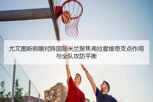 尤文图斯前瞻对阵国际米兰聚焦弗拉霍维奇支点作用与全队攻防平衡