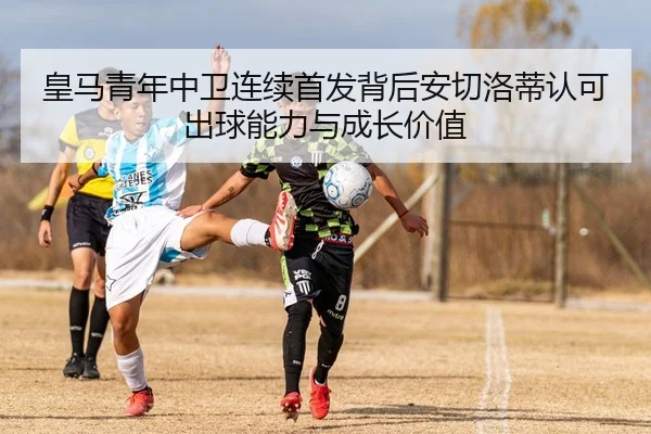 皇马青年中卫连续首发背后安切洛蒂认可出球能力与成长价值