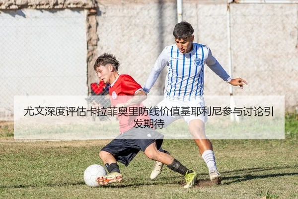 尤文深度评估卡拉菲奥里防线价值基耶利尼参与讨论引发期待